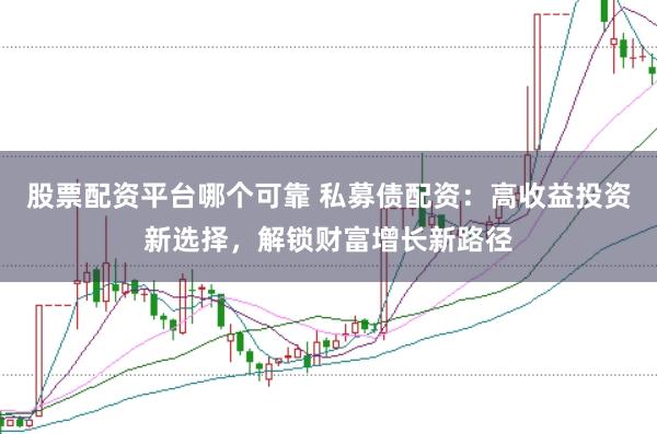 股票配资平台哪个可靠 私募债配资：高收益投资新选择，解锁财富增长新路径