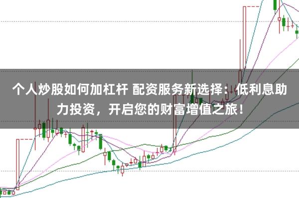 个人炒股如何加杠杆 配资服务新选择：低利息助力投资，开启您的财富增值之旅！