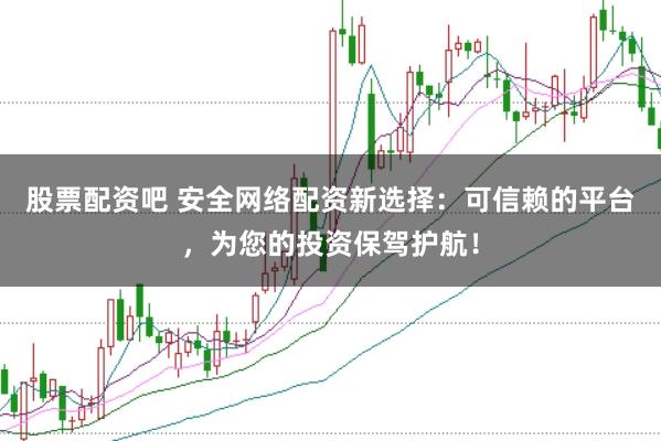 股票配资吧 安全网络配资新选择：可信赖的平台，为您的投资保驾护航！