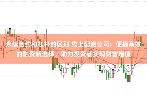 永续合约和杠杆的区别 线上配资公司：便捷高效的融资新选择，助力投资者实现财富增值