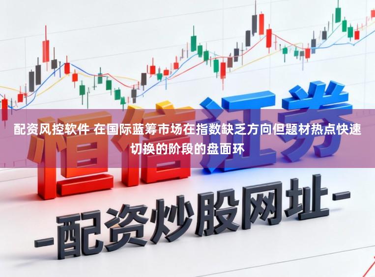 配资风控软件 在国际蓝筹市场在指数缺乏方向但题材热点快速切换的阶段的盘面环