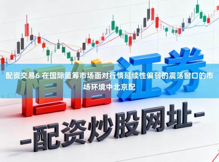 配资交易6 在国际蓝筹市场面对行情延续性偏弱的震荡窗口的市场环境中北京配