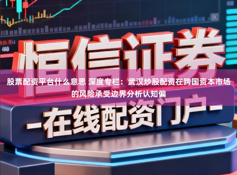 股票配资平台什么意思 深度专栏：武汉炒股配资在跨国资本市场的风险承受边界分析认知偏