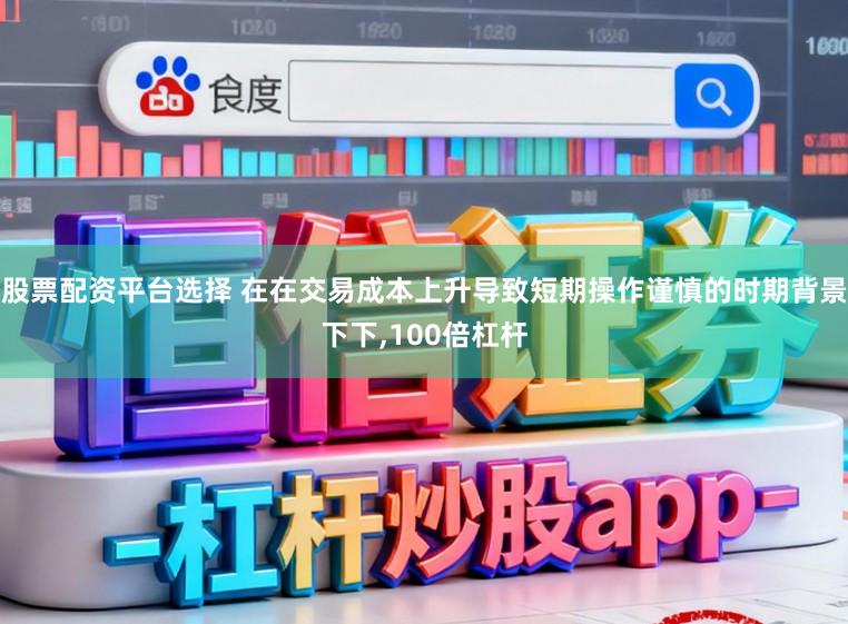 股票配资平台选择 在在交易成本上升导致短期操作谨慎的时期背景下下,100倍杠杆