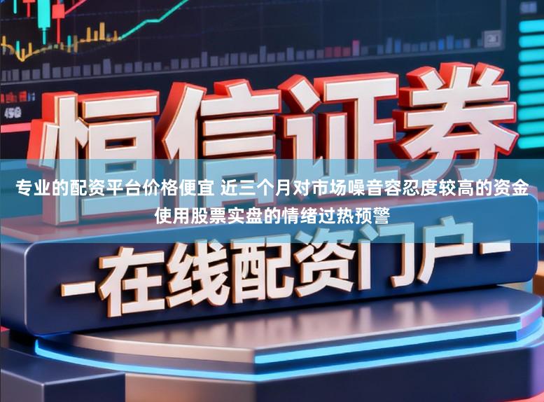 专业的配资平台价格便宜 近三个月对市场噪音容忍度较高的资金使用股票实盘的情绪过热预警
