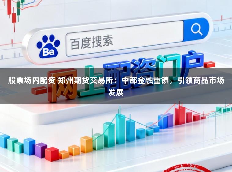 股票场内配资 郑州期货交易所：中部金融重镇，引领商品市场发展