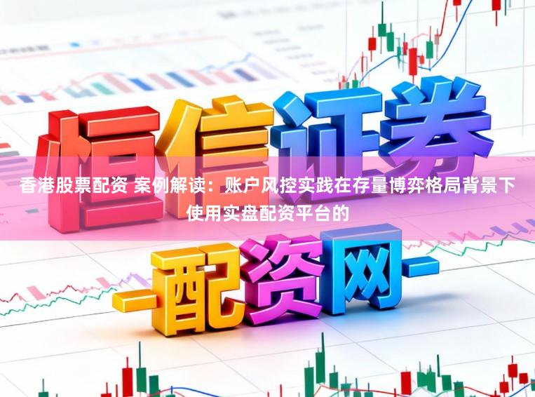香港股票配资 案例解读：账户风控实践在存量博弈格局背景下使用实盘配资平台的