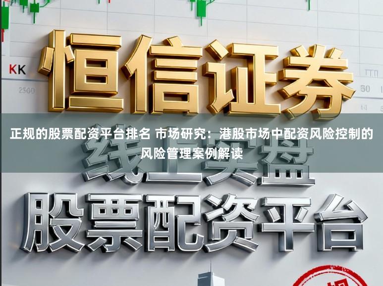 正规的股票配资平台排名 市场研究：港股市场中配资风险控制的风险管理案例解读