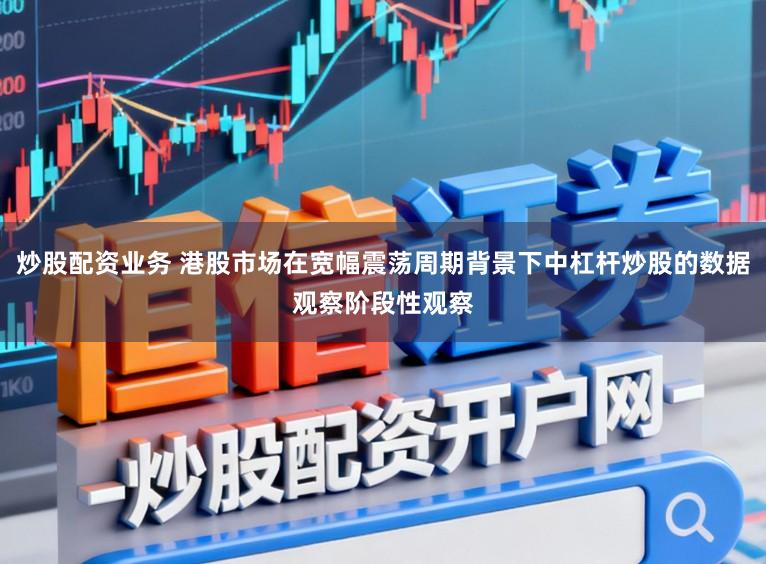 炒股配资业务 港股市场在宽幅震荡周期背景下中杠杆炒股的数据观察阶段性观察