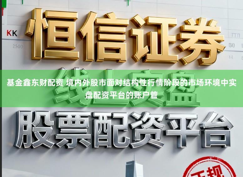 基金鑫东财配资 境内外股市面对结构性行情阶段的市场环境中实盘配资平台的账户管
